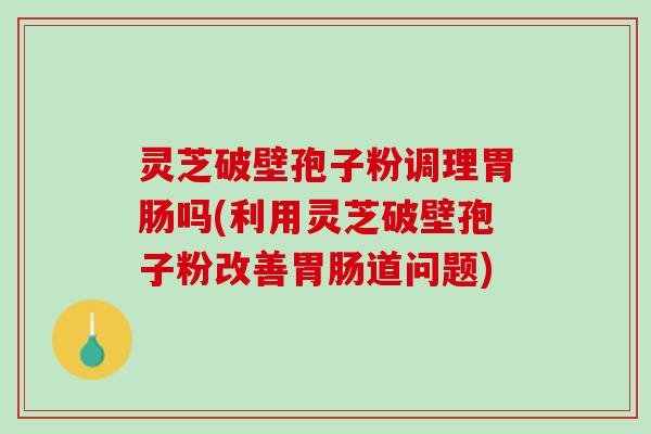灵芝破壁孢子粉调理吗(利用灵芝破壁孢子粉改善道问题) 灵芝破壁孢子粉调理吗(利用灵芝破壁孢子粉改善道问题)