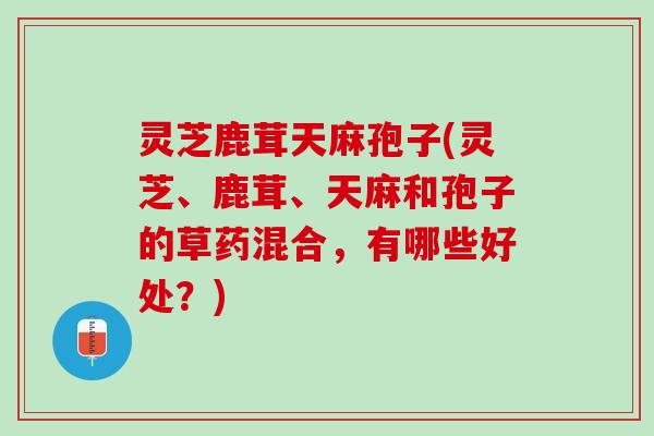 灵芝鹿茸天麻孢子(灵芝、鹿茸、天麻和孢子的草药混合，有哪些好处？)