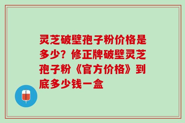 灵芝破壁孢子粉价格是多少？修正牌破壁灵芝孢子粉《官方价格》到底多少钱一盒