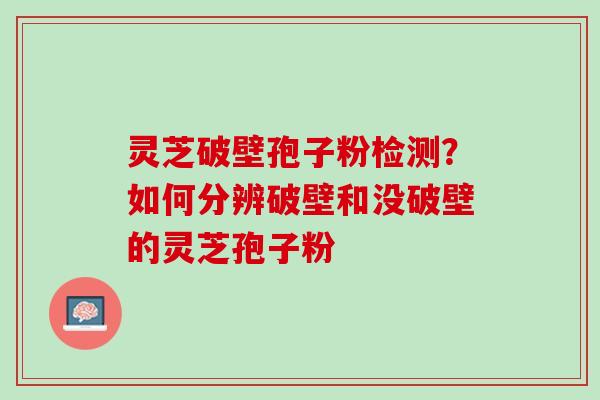 灵芝破壁孢子粉检测?如何分辨破壁和没破壁的灵芝孢子粉 灵芝破壁孢子粉检测?如何分辨破壁和没破壁的灵芝孢子粉