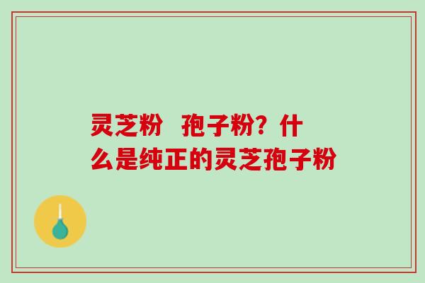 灵芝粉  孢子粉？什么是纯正的灵芝孢子粉