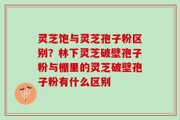 灵芝饱与灵芝孢子粉区别?林下灵芝破壁孢子粉与棚里的灵芝破壁孢子粉有什么区别 灵芝饱与灵芝孢子粉区别?林下灵芝破壁孢子粉与棚里的灵芝破壁孢子粉有什么区别