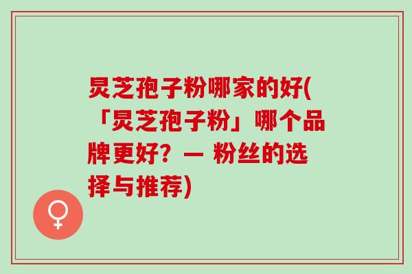 炅芝孢子粉哪家的好(「炅芝孢子粉」哪个品牌更好？— 粉丝的选择与推荐)