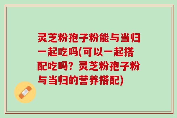 灵芝粉孢子粉能与当归一起吃吗(可以一起搭配吃吗？灵芝粉孢子粉与当归的营养搭配)