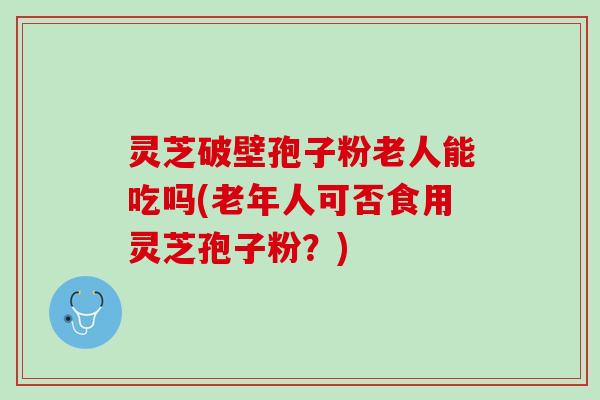 灵芝破壁孢子粉老人能吃吗(老年人可否食用灵芝孢子粉?) 灵芝破壁孢子粉老人能吃吗(老年人可否食用灵芝孢子粉?)