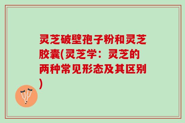 灵芝破壁孢子粉和灵芝胶囊(灵芝学：灵芝的两种常见形态及其区别)