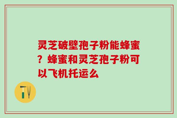 灵芝破壁孢子粉能蜂蜜？蜂蜜和灵芝孢子粉可以飞机托运么