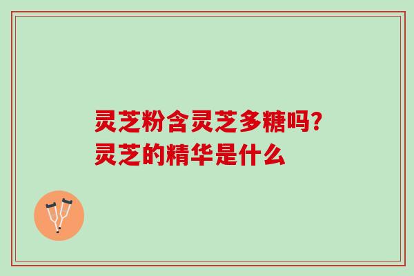 灵芝粉含灵芝多糖吗？灵芝的精华是什么
