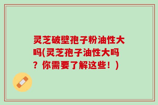 灵芝破壁孢子粉油性大吗(灵芝孢子油性大吗？你需要了解这些！)