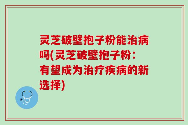 灵芝破壁抱子粉能治病吗(灵芝破壁抱子粉：有望成为治疗疾病的新选择)