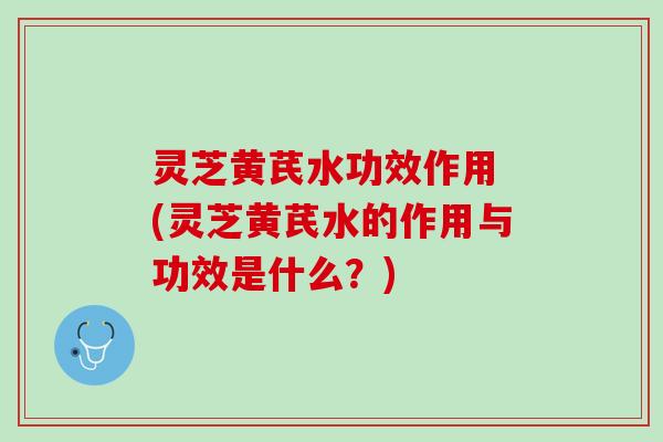 灵芝黄芪水功效作用 (灵芝黄芪水的作用与功效是什么？)