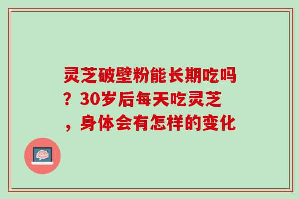 灵芝破壁粉能长期吃吗？30岁后每天吃灵芝，身体会有怎样的变化