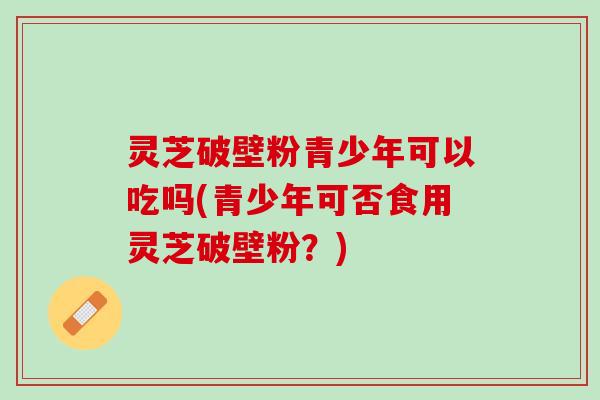 灵芝破壁粉青少年可以吃吗(青少年可否食用灵芝破壁粉?) 灵芝破壁粉青少年可以吃吗(青少年可否食用灵芝破壁粉?)