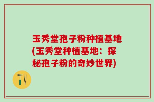 玉秀堂孢子粉种植基地(玉秀堂种植基地:探秘孢子粉的奇妙世界) 玉秀堂孢子粉种植基地(玉秀堂种植基地:探秘孢子粉的奇妙世界)