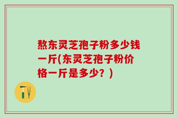 熬东灵芝孢子粉多少钱一斤(东灵芝孢子粉价格一斤是多少？)