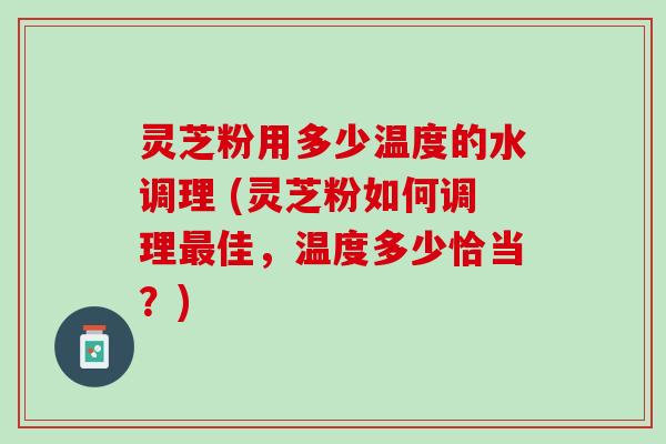 灵芝粉用多少温度的水调理 (灵芝粉如何调理最佳，温度多少恰当？)