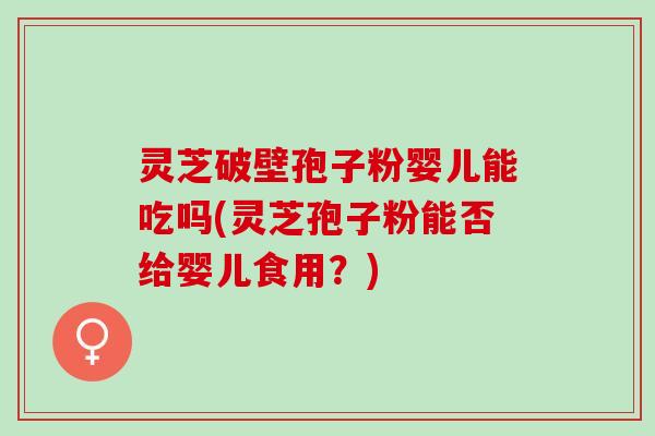 灵芝破壁孢子粉婴儿能吃吗(灵芝孢子粉能否给婴儿食用？)
