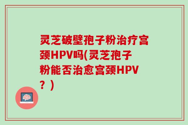 灵芝破壁孢子粉宫颈HPV吗(灵芝孢子粉能否愈宫颈HPV?) 灵芝破壁孢子粉宫颈HPV吗(灵芝孢子粉能否愈宫颈HPV?)