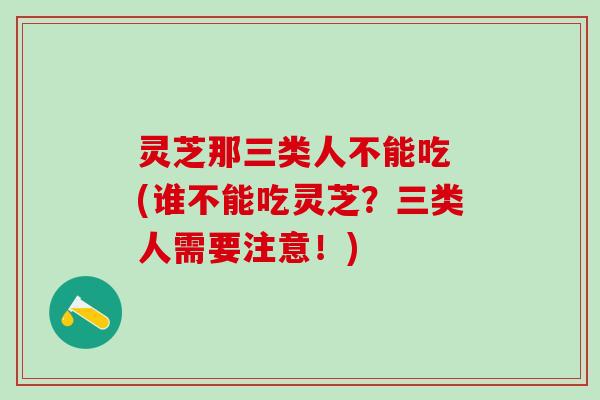 灵芝那三类人不能吃 (谁不能吃灵芝?三类人需要注意!) 灵芝那三类人不能吃 (谁不能吃灵芝?三类人需要注意!)