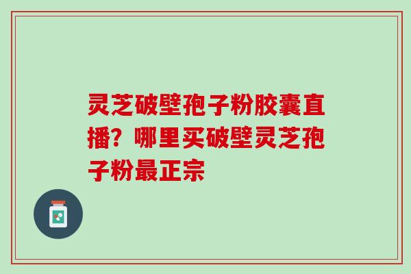 灵芝破壁孢子粉胶囊直播？哪里买破壁灵芝孢子粉正宗