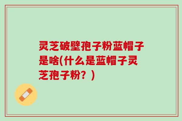 灵芝破壁孢子粉蓝帽子是啥(什么是蓝帽子灵芝孢子粉？)