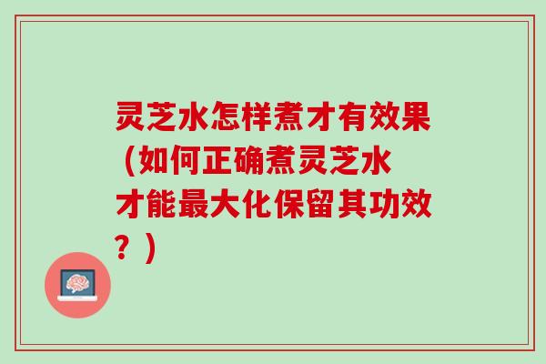 灵芝水怎样煮才有效果 (如何正确煮灵芝水才能最大化保留其功效？)