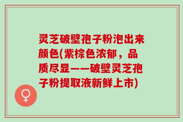 灵芝破壁孢子粉泡出来颜色(紫棕色浓郁，品质尽显——破壁灵芝孢子粉提取液新鲜上市)