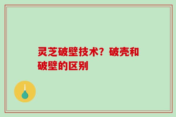 灵芝破壁技术？破壳和破壁的区别