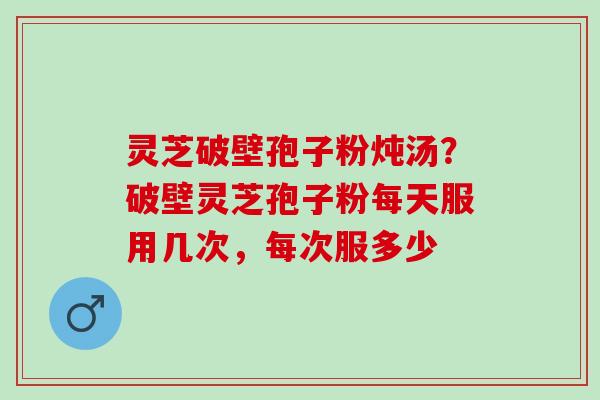 灵芝破壁孢子粉炖汤？破壁灵芝孢子粉每天服用几次，每次服多少