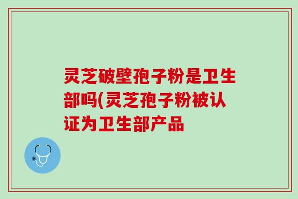 灵芝破壁孢子粉是卫生部吗(灵芝孢子粉被认证为卫生部产品