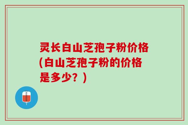 灵长白山芝孢子粉价格(白山芝孢子粉的价格是多少?) 灵长白山芝孢子粉价格(白山芝孢子粉的价格是多少?)