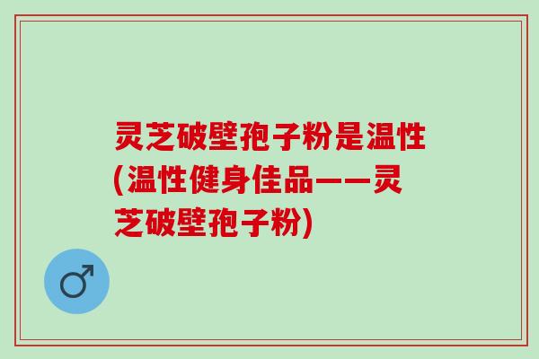 灵芝破壁孢子粉是温性(温性健身佳品——灵芝破壁孢子粉)