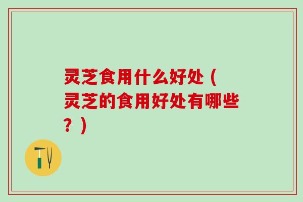 灵芝食用什么好处 (灵芝的食用好处有哪些？)