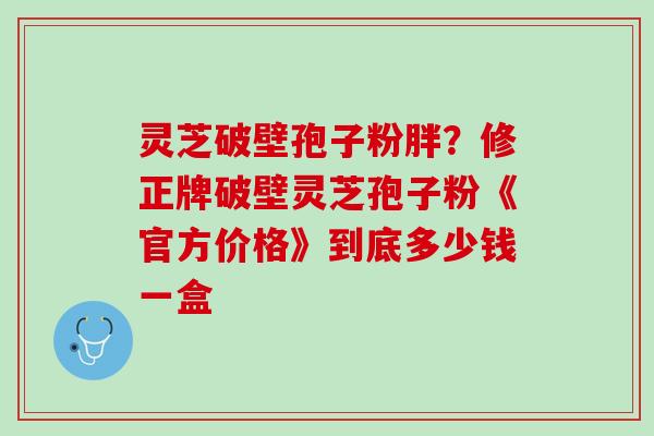 灵芝破壁孢子粉胖？修正牌破壁灵芝孢子粉《官方价格》到底多少钱一盒