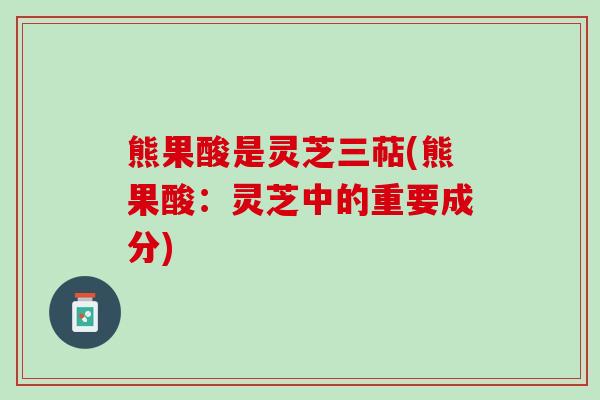 熊果酸是灵芝三萜(熊果酸：灵芝中的重要成分)