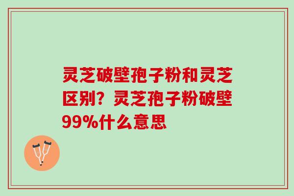灵芝破壁孢子粉和灵芝区别?灵芝孢子粉破壁99%什么意思 灵芝破壁孢子粉和灵芝区别?灵芝孢子粉破壁99%什么意思