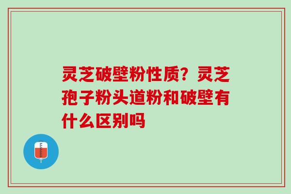 灵芝破壁粉性质？灵芝孢子粉头道粉和破壁有什么区别吗