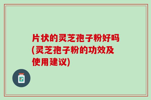 片状的灵芝孢子粉好吗(灵芝孢子粉的功效及使用建议)