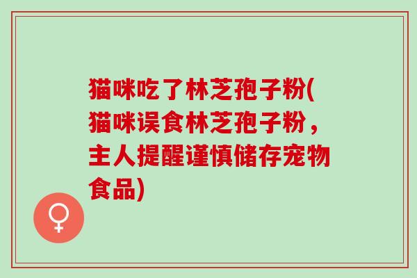 猫咪吃了林芝孢子粉(猫咪误食林芝孢子粉，主人提醒谨慎储存宠物食品)