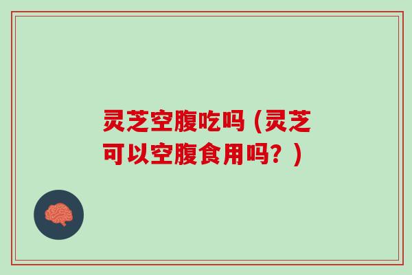 灵芝空腹吃吗 (灵芝可以空腹食用吗？)