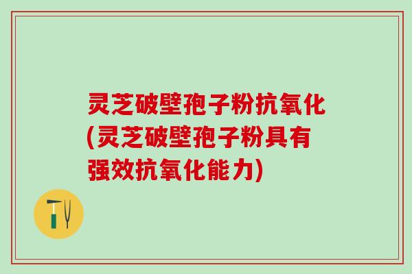 灵芝破壁孢子粉抗氧化(灵芝破壁孢子粉具有强效抗氧化能力)