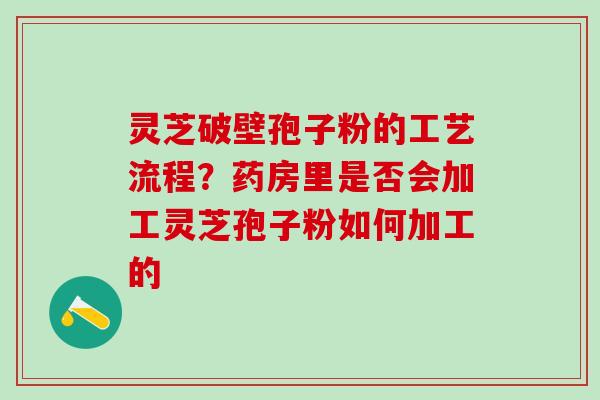 灵芝破壁孢子粉的工艺流程?药房里是否会加工灵芝孢子粉如何加工的 灵芝破壁孢子粉的工艺流程?药房里是否会加工灵芝孢子粉如何加工的