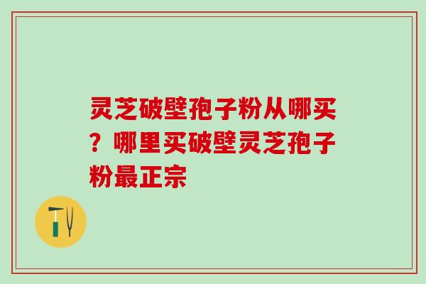 灵芝破壁孢子粉从哪买?哪里买破壁灵芝孢子粉正宗 灵芝破壁孢子粉从哪买?哪里买破壁灵芝孢子粉正宗