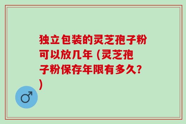 独立包装的灵芝孢子粉可以放几年 (灵芝孢子粉保存年限有多久？)