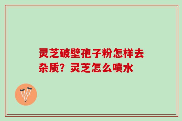 灵芝破壁孢子粉怎样去杂质？灵芝怎么喷水