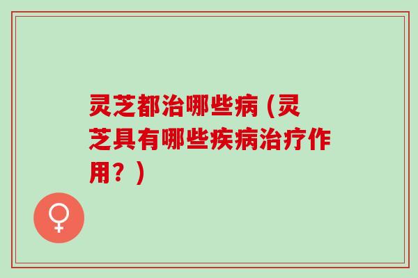灵芝都治哪些病 (灵芝具有哪些疾病治疗作用？)