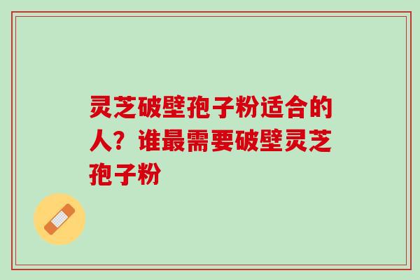 灵芝破壁孢子粉适合的人？谁最需要破壁灵芝孢子粉