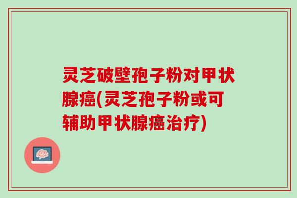 灵芝破壁孢子粉对甲状腺癌(灵芝孢子粉或可辅助甲状腺癌治疗)
