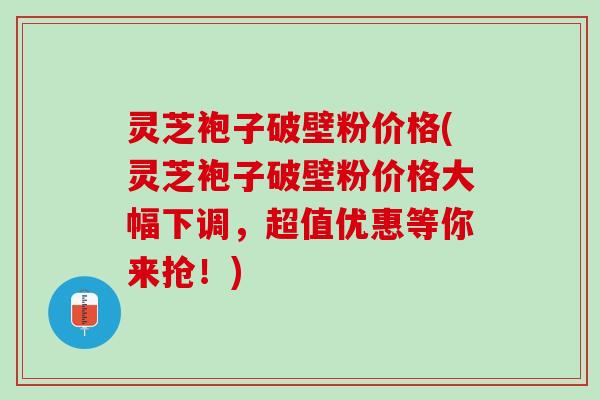 灵芝袍子破壁粉价格(灵芝袍子破壁粉价格大幅下调，超值优惠等你来抢！)