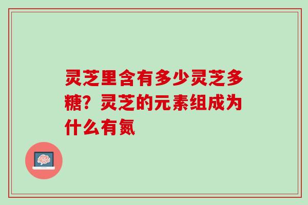 灵芝里含有多少灵芝多糖?灵芝的元素组成为什么有氮 灵芝里含有多少灵芝多糖?灵芝的元素组成为什么有氮
